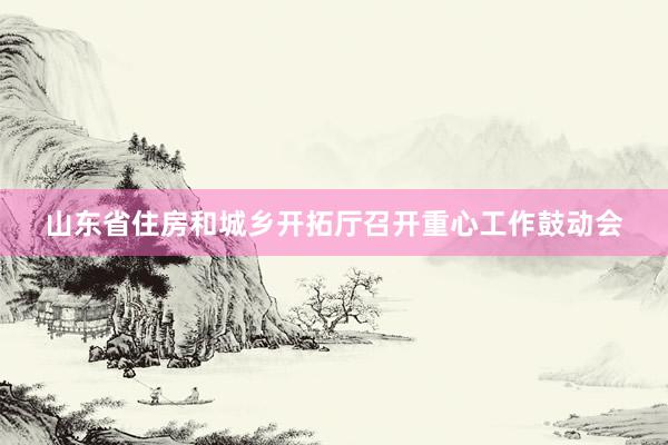山东省住房和城乡开拓厅召开重心工作鼓动会