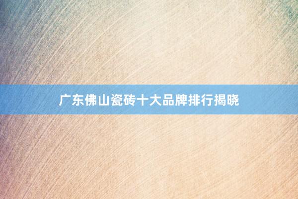 广东佛山瓷砖十大品牌排行揭晓
