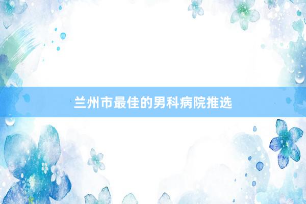 兰州市最佳的男科病院推选